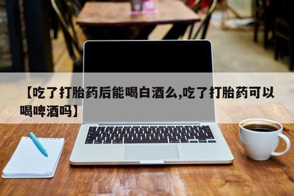 打胎药在线购买微信【吃了打胎药后能喝白酒么,吃了打胎药可以喝啤酒吗】