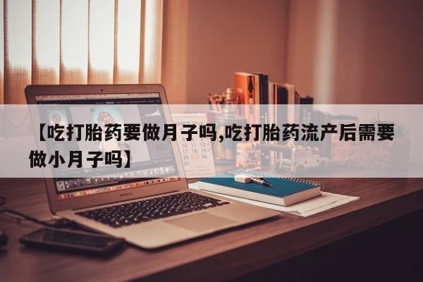 打胎药在线购买微信【吃打胎药要做月子吗,吃打胎药流产后需要做小月子吗】