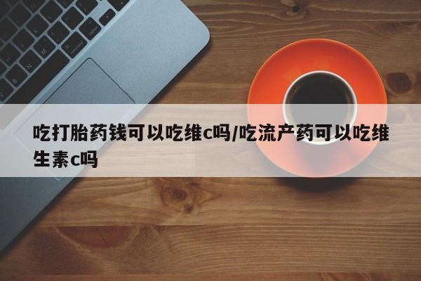 打胎药在线购买微信吃打胎药钱可以吃维c吗/吃流产药可以吃维生素c吗