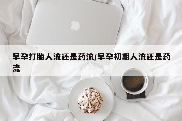 打胎药在线购买微信早孕打胎人流还是药流/早孕初期人流还是药流