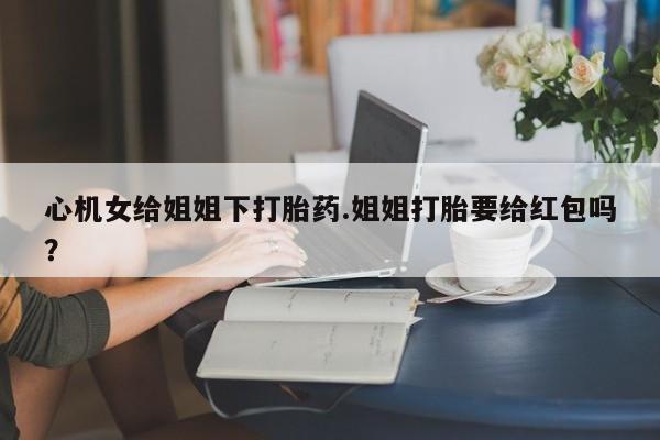 打胎药在线购买微信心机女给姐姐下打胎药.姐姐打胎要给红包吗？
