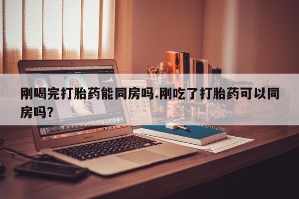 打胎药在线购买微信刚喝完打胎药能同房吗.刚吃了打胎药可以同房吗？